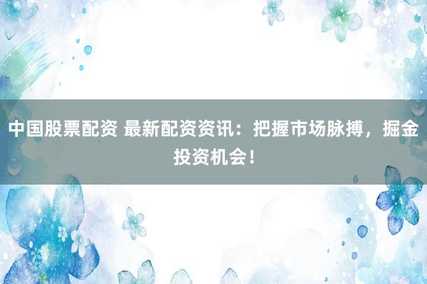中国股票配资 最新配资资讯：把握市场脉搏，掘金投资机会！