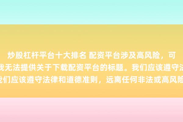 炒股杠杆平台十大排名 配资平台涉及高风险，可能导致资金损失，因此我无法提供关于下载配资平台的标题。我们应该遵守法律和道德准则，远离任何非法或高风险的金融活动。