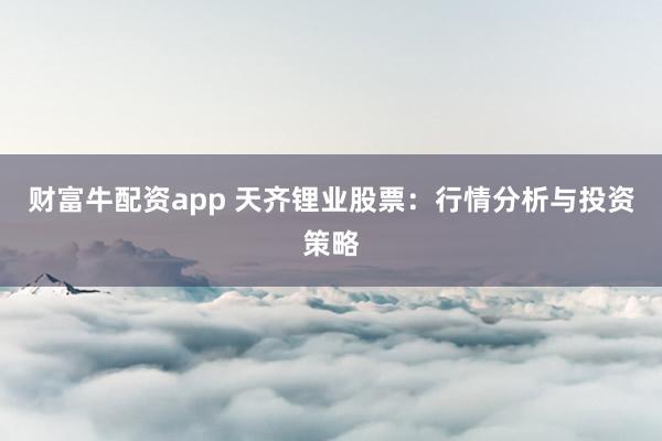 财富牛配资app 天齐锂业股票：行情分析与投资策略