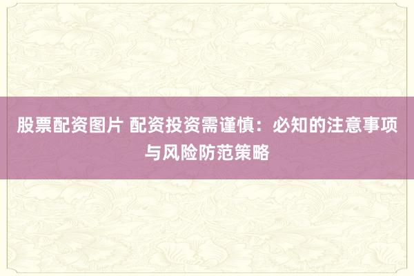 股票配资图片 配资投资需谨慎：必知的注意事项与风险防范策略