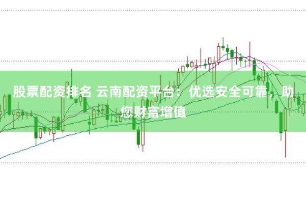 股票配资排名 云南配资平台：优选安全可靠，助您财富增值