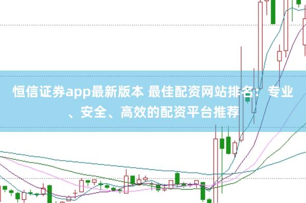 恒信证券app最新版本 最佳配资网站排名：专业、安全、高效的配资平台推荐