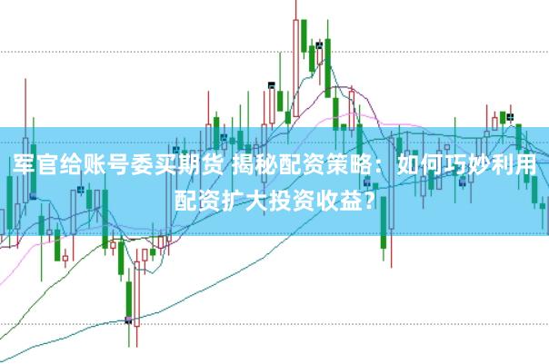 军官给账号委买期货 揭秘配资策略：如何巧妙利用配资扩大投资收益？
