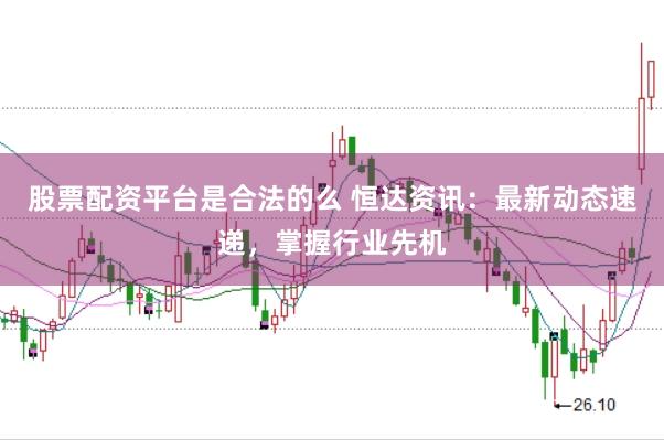 股票配资平台是合法的么 恒达资讯：最新动态速递，掌握行业先机
