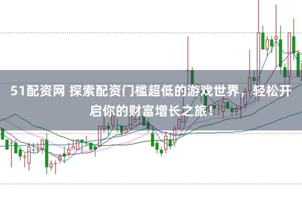 51配资网 探索配资门槛超低的游戏世界，轻松开启你的财富增长之旅！