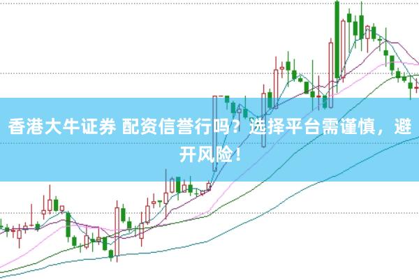 香港大牛证券 配资信誉行吗？选择平台需谨慎，避开风险！